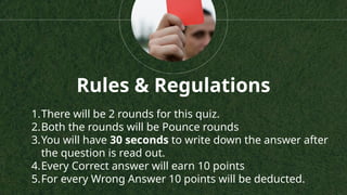 1.There will be 2 rounds for this quiz.
2.Both the rounds will be Pounce rounds
3.You will have 30 seconds to write down the answer after
the question is read out.
4.Every Correct answer will earn 10 points
5.For every Wrong Answer 10 points will be deducted.
Rules & Regulations
 