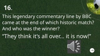 This legendary commentary line by BBC
came at the end of which historic match?
And who was the winner?
“They think it’s all over... it is now!”
16.
 