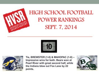 HIGH SCHOOL FOOTBALL 
POWER RANKINGS 
SEPT. 7, 2014 
Tie, BREWSTER (1-0) & MAHOPAC (1-0) – 
Impressive wins for both. Bears won at 
Pearl River with great second half, while 
the Indians blew out Fox Lane by 22 
points. 
 