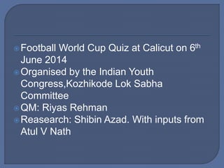 Football World Cup Quiz at Calicut on 6th
June 2014
Organised by the Indian Youth
Congress,Kozhikode Lok Sabha
Committee
QM: Riyas Rehman
Reasearch: Shibin Azad. With inputs from
Atul V Nath
 