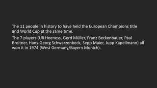 The 11 people in history to have held the European Champions title
and World Cup at the same time.
The 7 players (Uli Hoeness, Gerd Müller, Franz Beckenbauer, Paul
Breitner, Hans-Georg Schwarzenbeck, Sepp Maier, Jupp Kapellmann) all
won it in 1974 (West Germany/Bayern Munich).
 