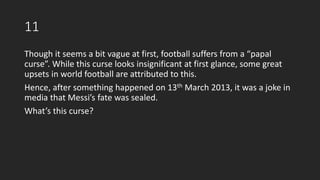 11
Though it seems a bit vague at first, football suffers from a “papal
curse”. While this curse looks insignificant at first glance, some great
upsets in world football are attributed to this.
Hence, after something happened on 13th March 2013, it was a joke in
media that Messi’s fate was sealed.
What’s this curse?
 