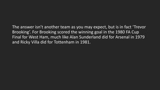 The answer isn’t another team as you may expect, but is in fact ‘Trevor
Brooking’. For Brooking scored the winning goal in the 1980 FA Cup
Final for West Ham, much like Alan Sunderland did for Arsenal in 1979
and Ricky Villa did for Tottenham in 1981.
 
