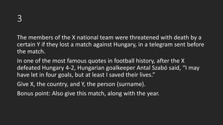 3
The members of the X national team were threatened with death by a
certain Y if they lost a match against Hungary, in a telegram sent before
the match.
In one of the most famous quotes in football history, after the X
defeated Hungary 4-2, Hungarian goalkeeper Antal Szabó said, “I may
have let in four goals, but at least I saved their lives.”
Give X, the country, and Y, the person (surname).
Bonus point: Also give this match, along with the year.
 