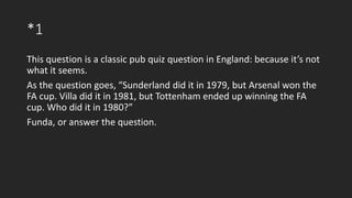 *1
This question is a classic pub quiz question in England: because it’s not
what it seems.
As the question goes, “Sunderland did it in 1979, but Arsenal won the
FA cup. Villa did it in 1981, but Tottenham ended up winning the FA
cup. Who did it in 1980?”
Funda, or answer the question.
 