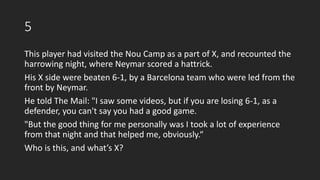 5
This player had visited the Nou Camp as a part of X, and recounted the
harrowing night, where Neymar scored a hattrick.
His X side were beaten 6-1, by a Barcelona team who were led from the
front by Neymar.
He told The Mail: "I saw some videos, but if you are losing 6-1, as a
defender, you can't say you had a good game.
"But the good thing for me personally was I took a lot of experience
from that night and that helped me, obviously.“
Who is this, and what’s X?
 