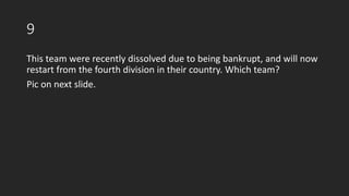 9
This team were recently dissolved due to being bankrupt, and will now
restart from the fourth division in their country. Which team?
Pic on next slide.
 