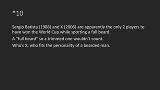 *10
Sergio Batista (1986) and X (2006) are apparently the only 2 players to
have won the World Cup while sporting a full beard.
A “full beard” so a trimmed one wouldn’t count.
Who’s X, who fits the personality of a bearded man.
 