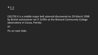 *12
(33179) X is a middle major belt asteroid discovered on 29 March 1998
by British astronomer Ian P. Griffin at the Brevard Community College
observatory in Cocoa, Florida.
X?
Pic on next slide.
 