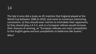 14
The late X once did a study on 45 matches that England played at the
World Cup between 1966 to 2010, and came to numerous interesting
conclusions: a) they should wear red kits to intimidate their opponents,
b) they should play a 4-3-3, and c) a European referee would increase
their chances of winning, as “European referees are more sympathetic
to the English game and less sympathetic to ballerinas like Suarez”.
Who?
 