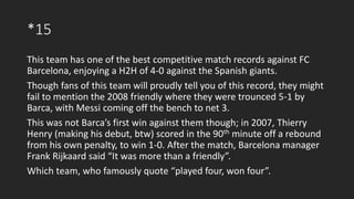 *15
This team has one of the best competitive match records against FC
Barcelona, enjoying a H2H of 4-0 against the Spanish giants.
Though fans of this team will proudly tell you of this record, they might
fail to mention the 2008 friendly where they were trounced 5-1 by
Barca, with Messi coming off the bench to net 3.
This was not Barca’s first win against them though; in 2007, Thierry
Henry (making his debut, btw) scored in the 90th minute off a rebound
from his own penalty, to win 1-0. After the match, Barcelona manager
Frank Rijkaard said “It was more than a friendly”.
Which team, who famously quote “played four, won four”.
 
