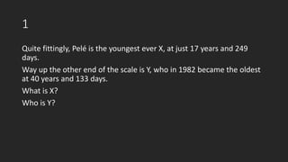 1
Quite fittingly, Pelé is the youngest ever X, at just 17 years and 249
days.
Way up the other end of the scale is Y, who in 1982 became the oldest
at 40 years and 133 days.
What is X?
Who is Y?
 