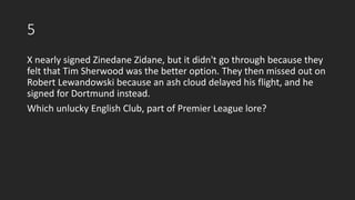 5
X nearly signed Zinedane Zidane, but it didn't go through because they
felt that Tim Sherwood was the better option. They then missed out on
Robert Lewandowski because an ash cloud delayed his flight, and he
signed for Dortmund instead.
Which unlucky English Club, part of Premier League lore?
 