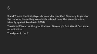 6
X and Y were the first players born under reunified Germany to play for
the national team (they were both subbed on at the same time in a
friendly against Sweden in 2010).
Y assisted X to score the goal that won Germany's first World Cup since
reunification.
The dynamic duo?
 