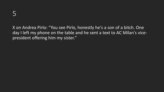 5
X on Andrea Pirlo: “You see Pirlo, honestly he's a son of a bitch. One
day I left my phone on the table and he sent a text to AC Milan's vice-
president offering him my sister."
 
