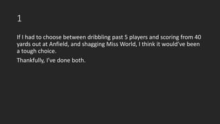 1
If I had to choose between dribbling past 5 players and scoring from 40
yards out at Anfield, and shagging Miss World, I think it would’ve been
a tough choice.
Thankfully, I’ve done both.
 