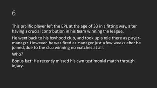 6
This prolific player left the EPL at the age of 33 in a fitting way, after
having a crucial contribution in his team winning the league.
He went back to his boyhood club, and took up a role there as player-
manager. However, he was fired as manager just a few weeks after he
joined, due to the club winning no matches at all.
Who?
Bonus fact: He recently missed his own testimonial match through
injury.
 