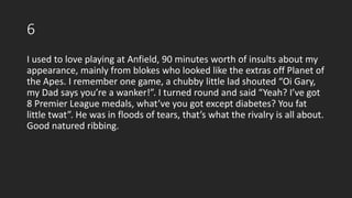 6
I used to love playing at Anfield, 90 minutes worth of insults about my
appearance, mainly from blokes who looked like the extras off Planet of
the Apes. I remember one game, a chubby little lad shouted “Oi Gary,
my Dad says you’re a wanker!”. I turned round and said “Yeah? I’ve got
8 Premier League medals, what’ve you got except diabetes? You fat
little twat”. He was in floods of tears, that’s what the rivalry is all about.
Good natured ribbing.
 