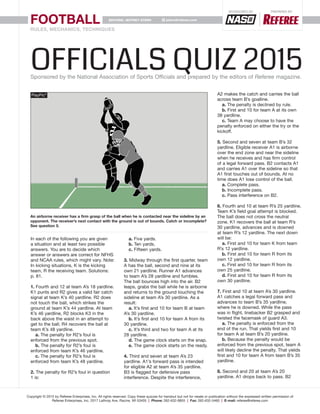 FOOTBALL
RULES, MECHANICS, TECHNIQUES
Copyright © 2015 by Referee Enterprises, Inc. All rights reserved. Copy these quizzes for handout but not for resale or publication without the expressed written permission of
Referee Enterprises, Inc. 2017 Lathrop Ave. Racine, WI 53405 | Phone: 262-632-8855 | Fax: 262-632-5460 | E-mail: referee@referee.com
jstern@referee.comEDITORS: JEFFREY STERN
Sponsored by PREPARED by
In each of the following you are given
a situation and at least two possible
answers. You are to decide which
answer or answers are correct for NFHS
and NCAA rules, which might vary. Note:
In kicking situations, K is the kicking
team, R the receiving team. Solutions:
p. 81.
1. Fourth and 12 at team A’s 18 yardline.
K1 punts and R2 gives a valid fair catch
signal at team K’s 40 yardline. R2 does
not touch the ball, which strikes the
ground at team K’s 44 yardline. At team
K’s 46 yardline, R2 blocks K3 in the
back above the waist in an attempt to
get to the ball. R4 recovers the ball at
team K’s 48 yardline.
a. The penalty for R2’s foul is
enforced from the previous spot.
b. The penalty for R2’s foul is
enforced from team K’s 46 yardline.
c. The penalty for R2’s foul is
enforced from team K’s 48 yardline.
2. The penalty for R2’s foul in question
1 is:
a. Five yards.
b. Ten yards.
c. Fifteen yards.
3. Midway through the first quarter, team
A has the ball, second and nine at its
own 21 yardline. Runner A1 advances
to team A’s 28 yardline and fumbles.
The ball bounces high into the air. B2
leaps, grabs the ball while he is airborne
and returns to the ground touching the
sideline at team A’s 30 yardline. As a
result:
a. It’s first and 10 for team B at team
A’s 30 yardline.
b. It’s first and 10 for team A from its
30 yardline.
c. It’s third and two for team A at its
28 yardline.
d. The game clock starts on the snap.
e. The game clock starts on the ready.
4. Third and seven at team A’s 23
yardline. A1’s forward pass is intended
for eligible A2 at team A’s 35 yardline.
B3 is flagged for defensive pass
interference. Despite the interference,
A2 makes the catch and carries the ball
across team B’s goalline.
a. The penalty is declined by rule.
b. First and 10 for team A at its own
38 yardline.
c. Team A may choose to have the
penalty enforced on either the try or the
kickoff.
5. Second and seven at team B’s 32
yardline. Eligible receiver A1 is airborne
over the end zone and near the sideline
when he receives and has firm control
of a legal forward pass. B2 contacts A1
and carries A1 over the sideline so that
A1 first touches out of bounds. At no
time does A1 lose control of the ball.
a. Complete pass.
b. Incomplete pass.
c. Pass interference on B2.
6. Fourth and 10 at team R’s 25 yardline.
Team K’s field goal attempt is blocked.
The ball does not cross the neutral
zone. K1 recovers the ball at team R’s
30 yardline, advances and is downed
at team R’s 12 yardline. The next down
will be:
a. First and 10 for team K from team
R’s 12 yardline.
b. First and 10 for team R from its
own 12 yardline.
c. First and 10 for team R from its
own 25 yardline.
d. First and 10 for team R from its
own 30 yardline.
7. First and 10 at team A’s 30 yardline.
A1 catches a legal forward pass and
advances to team B’s 35 yardline,
where he is downed. While the pass
was in flight, linebacker B2 grasped and
twisted the facemask of guard A3.
a. The penalty is enforced from the
end of the run. That yields first and 10
for team A at team B’s 20 yardline.
b. Because the penalty would be
enforced from the previous spot, team A
will likely decline the penalty. That yields
first and 10 for team A from team B’s 35
yardline.
8. Second and 20 at team A’s 20
yardline. A1 drops back to pass. B2
An airborne receiver has a firm grasp of the ball when he is contacted near the sideline by an
opponent. The receiver’s next contact with the ground is out of bounds. Catch or incomplete?
See question 5.
OFFICIALS Quiz 2015Sponsored by the National Association of Sports Officials and prepared by the editors of Referee magazine.
 