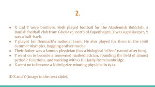 2.
● X and Y were brothers. Both played football for the Akademisk Boldclub, a
Danish football club from Gladsaxe, north of Copenhagen. X was a goalkeeper, Y
was a half-back.
● Y played for Denmark’s national team. He also played for them in the 1908
Summer Olympics, bagging a silver medal.
● Their father was a famous physician (has a biological ‘effect’ named after him).
● Y went on to become a renowned mathematician, founding the field of almost
periodic functions, and working with G.H. Hardy from Cambridge.
● X went on to become a Nobel prize winning physicist in 1922.
ID X and Y (image in the next slide).
 