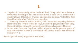 3.
● X spoke of Y very fondly, when the latter died. “They called me at home at
seven this morning to tell me the sad news. I have lost a friend and a
quality player. This is how Y was as a person and a player,” X told the Real
Madrid website after Y died in 2007, aged 79.
● X, honorary president at Real Madrid, and Y terrorised opposing defences
from when the former joined in 1958, until both players retired in 1967.
During that time they collected six league titles and conquered Europe.
● In the 1960 European Cup final, widely regarded as the greatest game of
club football ever played, Y scored four and X three as Real beat Eintracht
Frankfurt 7-3.
ID this dynamic duo (image in the next slide).
 