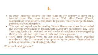6.
● In 2020, Manipur became the first state in the country to have an X
football team. The team, formed by an NGO called Ya-All (Yawol,
Manipuri for ‘revolution’), comprises 14 players, mostly college students,
passionate about the game.
● This spirited squad was formed by Sadam Hanjabam when he attended
the sporting events held in tandem with Manipur’s annual five-day-long
Yaoshang festival in 2018 and noticed the locals mechanically segregating
themselves into two rigid rows of male and female players.
● Their first friendlies were an out-and-out success which awarded
members of the X community an opportunity to present themselves in
public without the fear of being ridiculed.
What am I talking about?
 