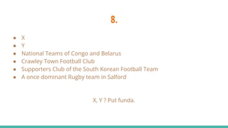 8.
● X
● Y
● National Teams of Congo and Belarus
● Crawley Town Football Club
● Supporters Club of the South Korean Football Team
● A once dominant Rugby team in Salford
X, Y ? Put funda.
 