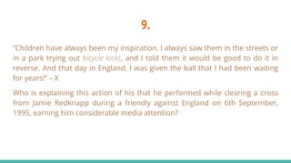 9.
“Children have always been my inspiration. I always saw them in the streets or
in a park trying out bicycle kicks, and I told them it would be good to do it in
reverse. And that day in England, I was given the ball that I had been waiting
for years!” – X
Who is explaining this action of his that he performed while clearing a cross
from Jamie Redknapp during a friendly against England on 6th September,
1995, earning him considerable media attention?
 