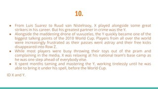 10.
● From Luis Suarez to Ruud van Nistelrooy, X played alongside some great
strikers in his career. But his greatest partner in crime was the Y.
● Alongside the maddening drone of vuvuzelas, the Y quickly became one of the
biggest talking points of the 2010 World Cup. Players from all over the world
were increasingly frustrated as their passes went astray and their free kicks
disappeared into Row Z.
● While most players were busy throwing their toys out of the pram and
complaining in the media, X was relaxing at his national team’s base camp as
he was one step ahead of everybody else.
● X spent months taming and mastering the Y, working tirelessly until he was
able to bring it under his spell, before the World Cup.
ID X and Y.
 
