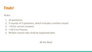 Finals!
Rules:
1. 25 questions.
2. 5 rounds of 5 questions, which includes a written round.
3. +10 for correct answers.
4. +10/-5 on Pounce.
5. Written round rules shall be explained later.
All the Best!
 