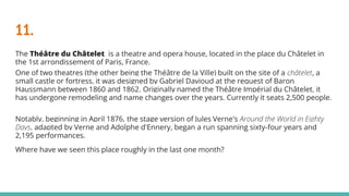 11.
The Théâtre du Châtelet is a theatre and opera house, located in the place du Châtelet in
the 1st arrondissement of Paris, France.
One of two theatres (the other being the Théâtre de la Ville) built on the site of a châtelet, a
small castle or fortress, it was designed by Gabriel Davioud at the request of Baron
Haussmann between 1860 and 1862. Originally named the Théâtre Impérial du Châtelet, it
has undergone remodeling and name changes over the years. Currently it seats 2,500 people.
Notably, beginning in April 1876, the stage version of Jules Verne's Around the World in Eighty
Days, adapted by Verne and Adolphe d'Ennery, began a run spanning sixty-four years and
2,195 performances.
Where have we seen this place roughly in the last one month?
 