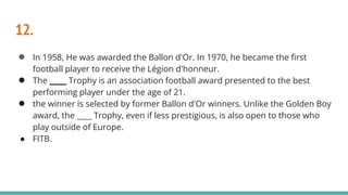 12.
● In 1958, He was awarded the Ballon d'Or. In 1970, he became the first
football player to receive the Légion d'honneur.
● The ____ Trophy is an association football award presented to the best
performing player under the age of 21.
● the winner is selected by former Ballon d'Or winners. Unlike the Golden Boy
award, the ____ Trophy, even if less prestigious, is also open to those who
play outside of Europe.
● FITB.
 