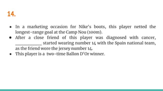 14.
● In a marketing occasion for Nike's boots, this player netted the
longest-range goal at the Camp Nou (100m).
● After a close friend of this player was diagnosed with cancer,
________ started wearing number 14 with the Spain national team,
as the friend wore the jersey number 14.
● This player is a two-time Ballon D’Or winner.
 