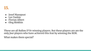 15.
● Josef Masopust
● Lev Yashin
● Florian Albert
● Oleg Blokhin
These are all Ballon D’Or winning players. But these players are are the
only four players who have achieved this feat by winning the BDR.
What makes them special?
 