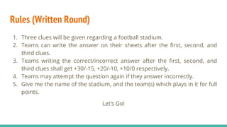 Rules (Written Round)
1. Three clues will be given regarding a football stadium.
2. Teams can write the answer on their sheets after the first, second, and
third clues.
3. Teams writing the correct/incorrect answer after the first, second, and
third clues shall get +30/-15, +20/-10, +10/0 respectively.
4. Teams may attempt the question again if they answer incorrectly.
5. Give me the name of the stadium, and the team(s) which plays in it for full
points.
Let’s Go!
 