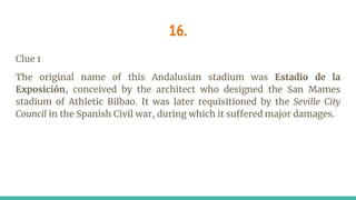 16.
Clue 1
The original name of this Andalusian stadium was Estadio de la
Exposición, conceived by the architect who designed the San Mames
stadium of Athletic Bilbao. It was later requisitioned by the Seville City
Council in the Spanish Civil war, during which it suffered major damages.
 