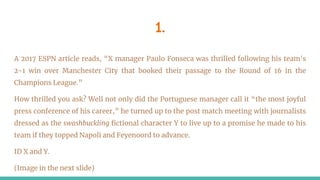 1.
A 2017 ESPN article reads, “X manager Paulo Fonseca was thrilled following his team's
2-1 win over Manchester City that booked their passage to the Round of 16 in the
Champions League.”
How thrilled you ask? Well not only did the Portuguese manager call it “the most joyful
press conference of his career,” he turned up to the post match meeting with journalists
dressed as the swashbuckling fictional character Y to live up to a promise he made to his
team if they topped Napoli and Feyenoord to advance.
ID X and Y.
(Image in the next slide)
 