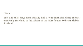 Clue 2
The club that plays here initially had a blue shirt and white shorts,
eventually switching to the colours of the most famous Old Firm club in
Scotland.
 