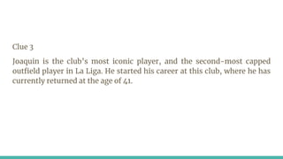 Clue 3
Joaquin is the club’s most iconic player, and the second-most capped
outfield player in La Liga. He started his career at this club, where he has
currently returned at the age of 41.
 