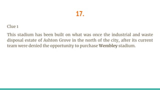 17.
Clue 1
This stadium has been built on what was once the industrial and waste
disposal estate of Ashton Grove in the north of the city, after its current
team were denied the opportunity to purchase Wembley stadium.
 