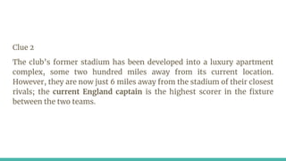 Clue 2
The club’s former stadium has been developed into a luxury apartment
complex, some two hundred miles away from its current location.
However, they are now just 6 miles away from the stadium of their closest
rivals; the current England captain is the highest scorer in the fixture
between the two teams.
 