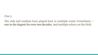 Clue 3
The club and stadium have played host to multiple iconic Frenchmen –
one in the dugout for over two decades, and multiple others on the field.
 