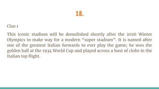 18.
Clue 1
This iconic stadium will be demolished shortly after the 2026 Winter
Olympics to make way for a modern “super stadium”. It is named after
one of the greatest Italian forwards to ever play the game; he won the
golden ball at the 1934 World Cup and played across a host of clubs in the
Italian top flight.
 