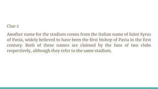 Clue 2
Another name for the stadium comes from the Italian name of Saint Syrus
of Pavia, widely believed to have been the first bishop of Pavia in the first
century. Both of these names are claimed by the fans of two clubs
respectively, although they refer to the same stadium.
 