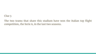 Clue 3
The two teams that share this stadium have won the Italian top flight
competition, the Serie A, in the last two seasons.
 