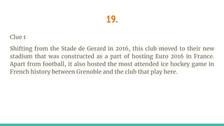 19.
Clue 1
Shifting from the Stade de Gerard in 2016, this club moved to their new
stadium that was constructed as a part of hosting Euro 2016 in France.
Apart from football, it also hosted the most attended ice hockey game in
French history between Grenoble and the club that play here.
 