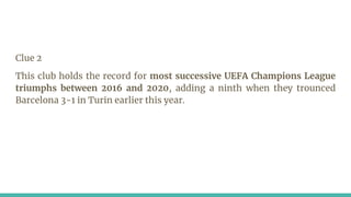 Clue 2
This club holds the record for most successive UEFA Champions League
triumphs between 2016 and 2020, adding a ninth when they trounced
Barcelona 3-1 in Turin earlier this year.
 