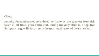 Clue 3
Juninho Pernambucano, considered by many as the greatest free-kick
taker of all time, graced this club during his only stint in a top-five
European league. He is currently the sporting director of the same club.
 