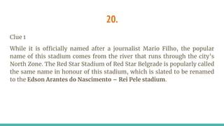 20.
Clue 1
While it is officially named after a journalist Mario Filho, the popular
name of this stadium comes from the river that runs through the city’s
North Zone. The Red Star Stadium of Red Star Belgrade is popularly called
the same name in honour of this stadium, which is slated to be renamed
to the Edson Arantes do Nascimento – Rei Pele stadium.
 