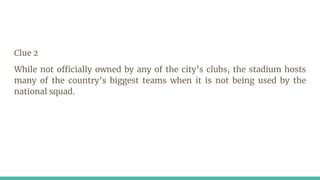 Clue 2
While not officially owned by any of the city’s clubs, the stadium hosts
many of the country’s biggest teams when it is not being used by the
national squad.
 